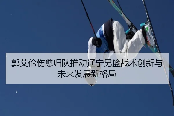 郭艾伦伤愈归队推动辽宁男篮战术创新与未来发展新格局