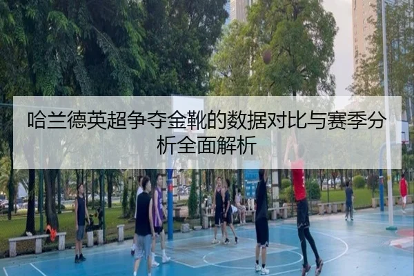 哈兰德英超争夺金靴的数据对比与赛季分析全面解析